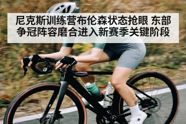 尼克斯训练营布伦森状态抢眼 东部争冠阵容磨合进入新赛季关键阶段